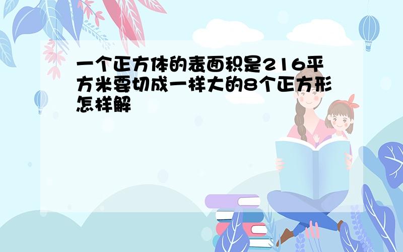 一个正方体的表面积是216平方米要切成一样大的8个正方形怎样解