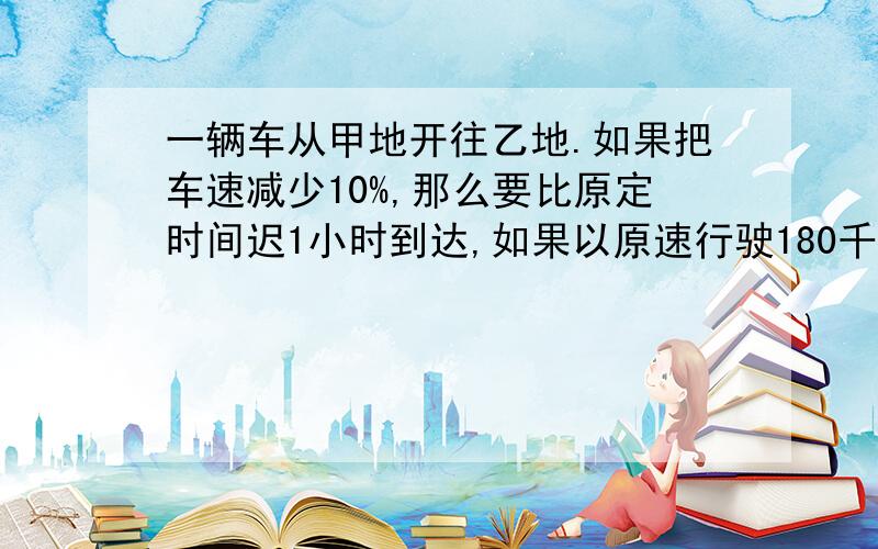 一辆车从甲地开往乙地.如果把车速减少10%,那么要比原定时间迟1小时到达,如果以原速行驶180千米,再把车速提高20%,那么可比原定时间早1小时到达.甲、乙两地之间的距离是多少千米?