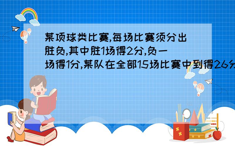 某项球类比赛,每场比赛须分出胜负,其中胜1场得2分,负一场得1分,某队在全部15场比赛中到得26分,为了求出这个队胜负场数分别是多少,请列出相应的方程组急用啊