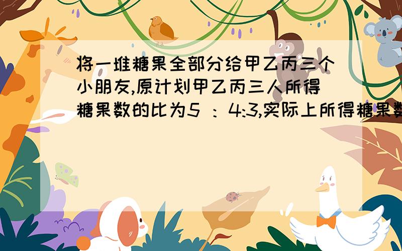 将一堆糖果全部分给甲乙丙三个小朋友,原计划甲乙丙三人所得糖果数的比为5 ：4:3,实际上所得糖果数的比为7:6:5,其中一位比原计划多得了15块,那么这位小朋友是谁?他实际糖果是多少?讲一下