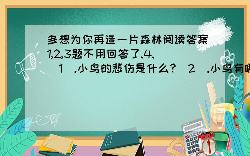 多想为你再造一片森林阅读答案1,2,3题不用回答了.4.（1）.小鸟的悲伤是什么?（2）.小鸟有哪些苦难经历?（3）.“我”想为小鸟做些什么?5.“小鸟,如果可以,我真想为你再造一片森林!”在文中