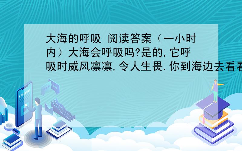 大海的呼吸 阅读答案（一小时内）大海会呼吸吗?是的,它呼吸时威风凛凛,令人生畏.你到海边去看看.那海浪一起一伏地涌向岸边,飞溅起朵朵浪花.要不了多少时间,原先你站立的那片沙滩就被