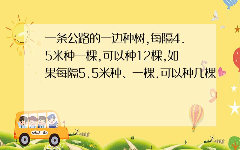 一条公路的一边种树,每隔4.5米种一棵,可以种12棵,如果每隔5.5米种、一棵.可以种几棵