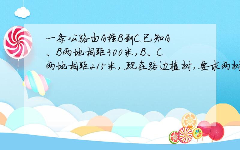 一条公路由A经B到C.已知A、B两地相距300米,B、C两地相距215米,.现在路边植树,要求两树之间的距离相等并在B点、AB、BC的中点都植上一棵,那么两树之间的距离最多有多少米?要有算式!西师版