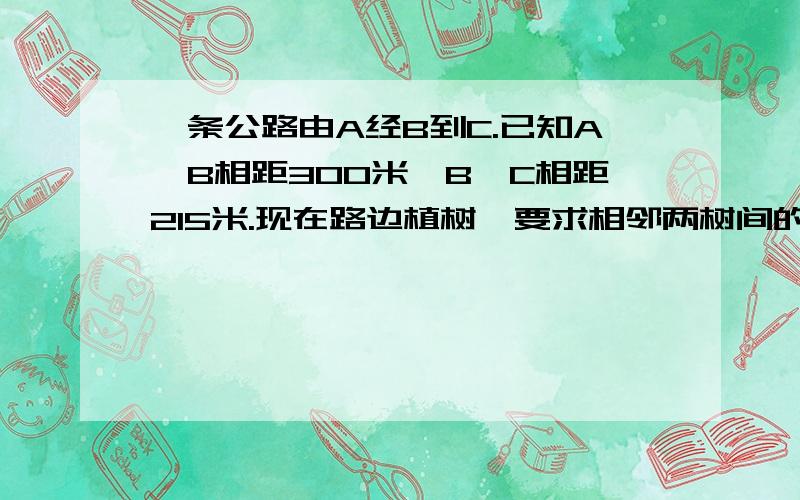 一条公路由A经B到C.已知A、B相距300米,B、C相距215米.现在路边植树,要求相邻两树间的距离相等,并在B点及AB、BC的中点上都要植一棵,那么两树间的距离最多有多少米?