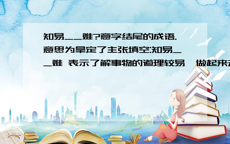 知易__难?意字结尾的成语.意思为拿定了主张填空:知易__难 表示了解事物的道理较易,做起来却较难意字结尾的成语.意思为拿定了主张意字结尾的词语.意思为拿定了主张