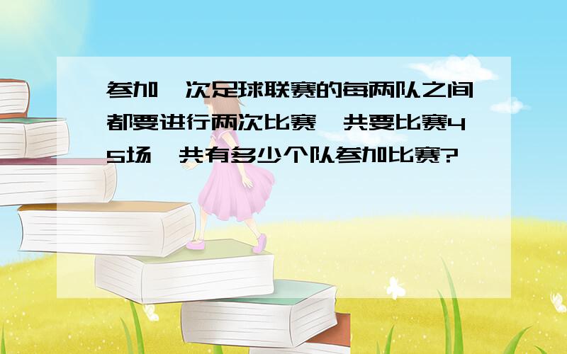 参加一次足球联赛的每两队之间都要进行两次比赛,共要比赛45场,共有多少个队参加比赛?