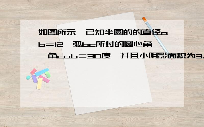 如图所示,已知半圆的的直径ab＝12,弧bc所对的圆心角,角cab＝30度,并且小阴影面积为3.26,求大阴影面积