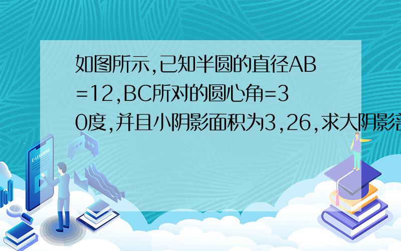 如图所示,已知半圆的直径AB=12,BC所对的圆心角=30度,并且小阴影面积为3,26,求大阴影部分的面积