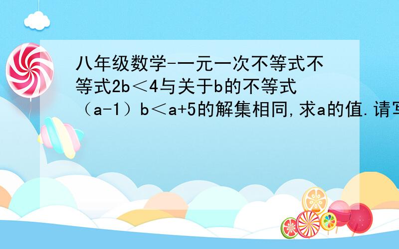 八年级数学-一元一次不等式不等式2b＜4与关于b的不等式（a-1）b＜a+5的解集相同,求a的值.请写出过程或解此题的方法