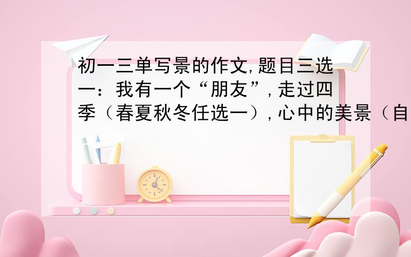 初一三单写景的作文,题目三选一：我有一个“朋友”,走过四季（春夏秋冬任选一）,心中的美景（自然景色）400--600字