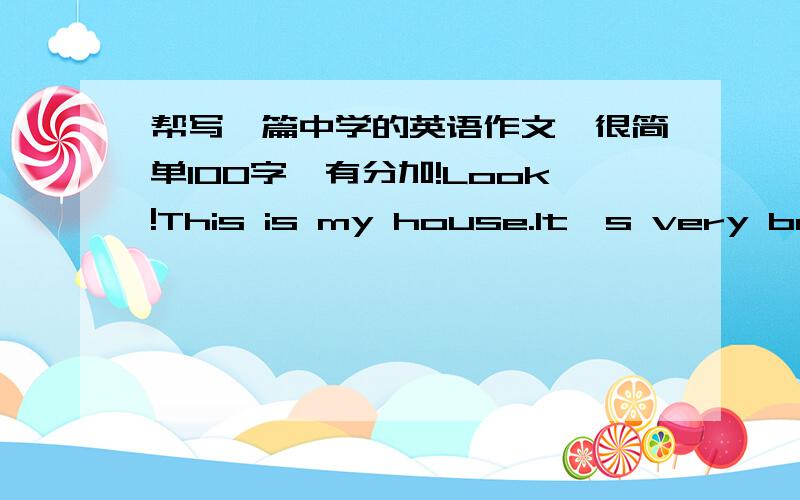 帮写一篇中学的英语作文,很简单100字,有分加!Look!This is my house.It's very beautiful!Look!There is a sofa in the livingroom.The sofa is red and white.I like red.And it's my favourite colour.And there is a big TV.On the TV,there is a