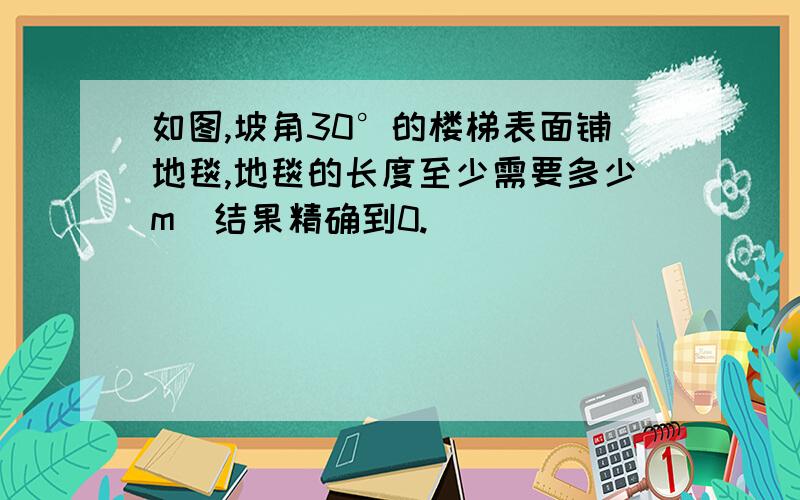 如图,坡角30°的楼梯表面铺地毯,地毯的长度至少需要多少m（结果精确到0.