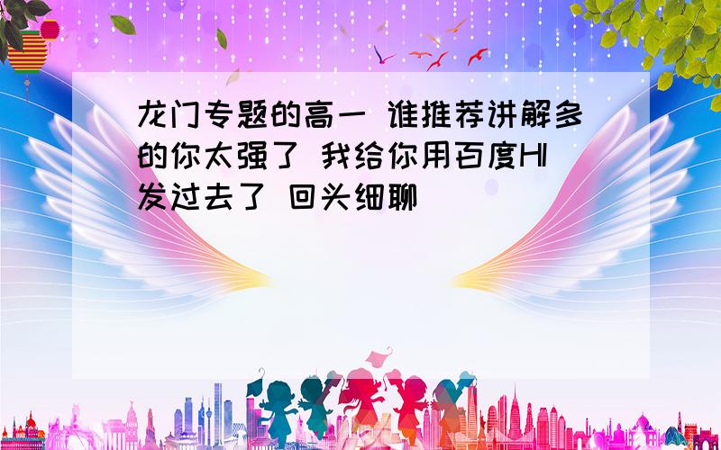 龙门专题的高一 谁推荐讲解多的你太强了 我给你用百度HI发过去了 回头细聊