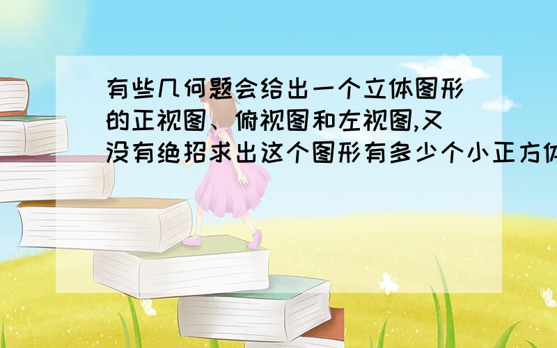 有些几何题会给出一个立体图形的正视图、俯视图和左视图,又没有绝招求出这个图形有多少个小正方体构成?