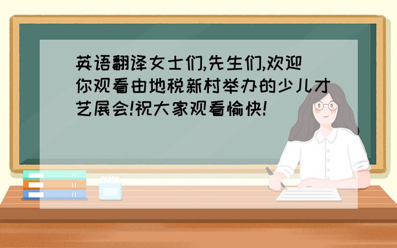 英语翻译女士们,先生们,欢迎你观看由地税新村举办的少儿才艺展会!祝大家观看愉快!