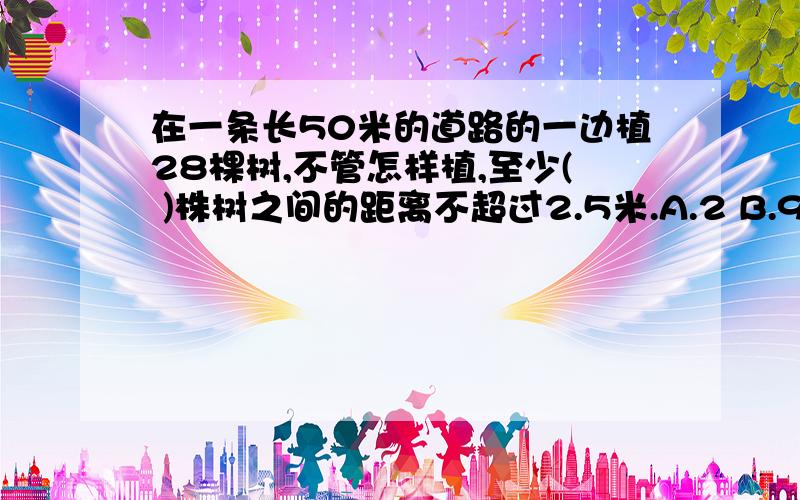 在一条长50米的道路的一边植28棵树,不管怎样植,至少( )株树之间的距离不超过2.5米.A.2 B.9 C.4希望会回答童鞋可以用“抽屉原理”来回答哦！