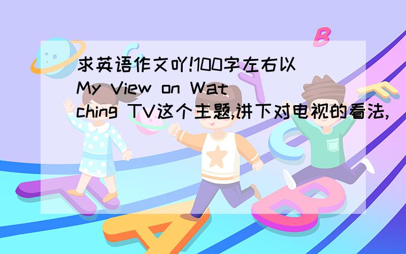 求英语作文吖!100字左右以My View on Watching TV这个主题,讲下对电视的看法,