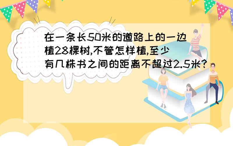 在一条长50米的道路上的一边植28棵树,不管怎样植,至少有几株书之间的距离不超过2.5米?