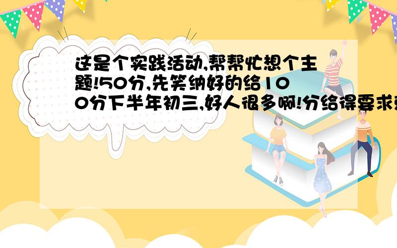 这是个实践活动,帮帮忙想个主题!50分,先笑纳好的给100分下半年初三,好人很多啊!分给得要求就要高了,对不起啊