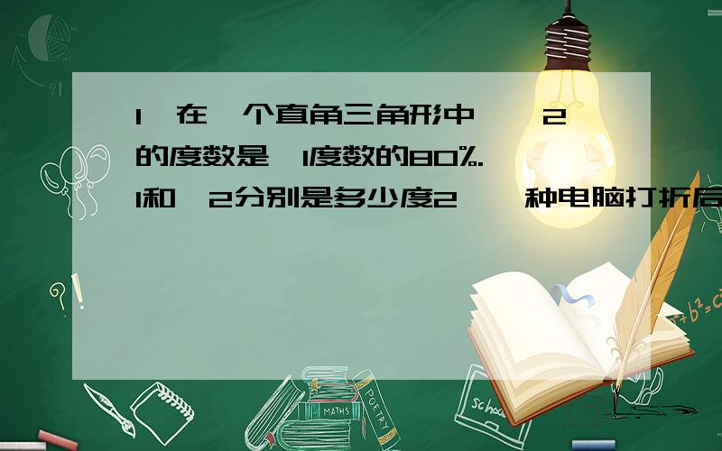 1、在一个直角三角形中,∠2的度数是∠1度数的80%.∠1和∠2分别是多少度2、一种电脑打折后,比原来便宜960元,现价多少?（打八折出售）3、一杯水,倒出五分之二再倒入40毫升,这时水杯里的水比