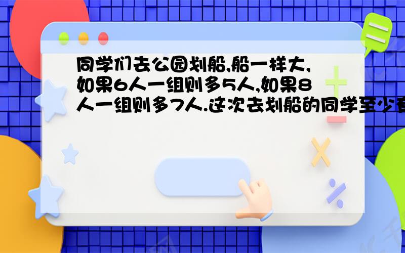 同学们去公园划船,船一样大,如果6人一组则多5人,如果8人一组则多7人.这次去划船的同学至少有多少人?