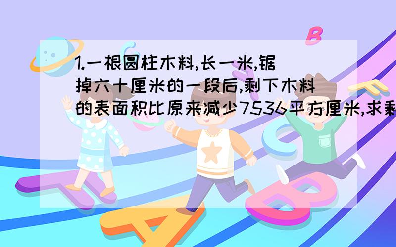 1.一根圆柱木料,长一米,锯掉六十厘米的一段后,剩下木料的表面积比原来减少7536平方厘米,求剩下木料的表面积.2.一个圆柱沿直径劈成两个半圆柱,表面积增加七十二平方厘米,且高于底面直径