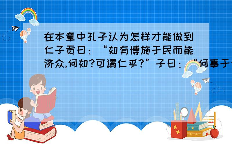 在本章中孔子认为怎样才能做到仁子贡曰：“如有博施于民而能济众,何如?可谓仁乎?”子曰：“何事于仁?必也圣乎!尧舜其犹病诸.夫仁者,己欲立而立人,己欲达而达人.能近取譬,可谓仁之方也