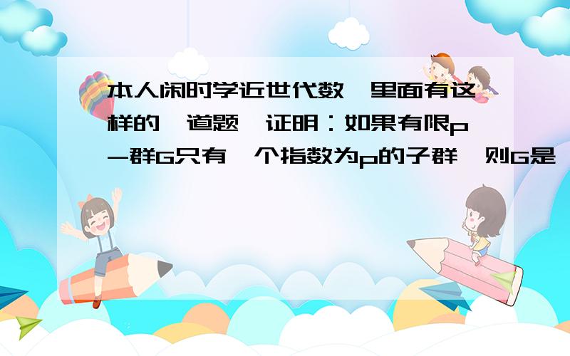 本人闲时学近世代数,里面有这样的一道题,证明：如果有限p-群G只有一个指数为p的子群,则G是一个循环群谁能给我一些提示,我觉得应该是一个简单的题目,但我想了一两天也没想出来,也许是