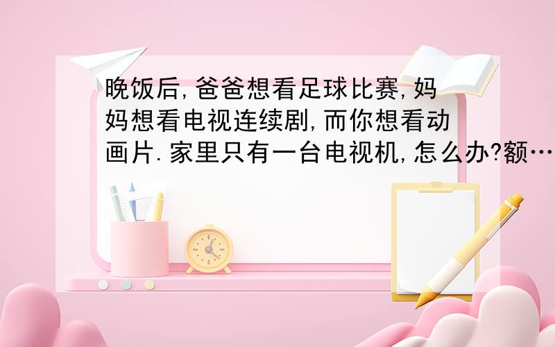 晚饭后,爸爸想看足球比赛,妈妈想看电视连续剧,而你想看动画片.家里只有一台电视机,怎么办?额……我这个是作业……╮(╯▽╰)╭帮帮忙吧