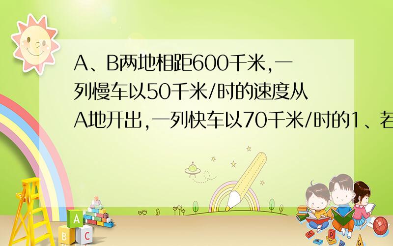 A、B两地相距600千米,一列慢车以50千米/时的速度从A地开出,一列快车以70千米/时的1、若两车同时开出,相向而行,多长时间相遇?2.慢车先开出30分钟,两车相向而行,多长时间相遇?3.若快车在慢车