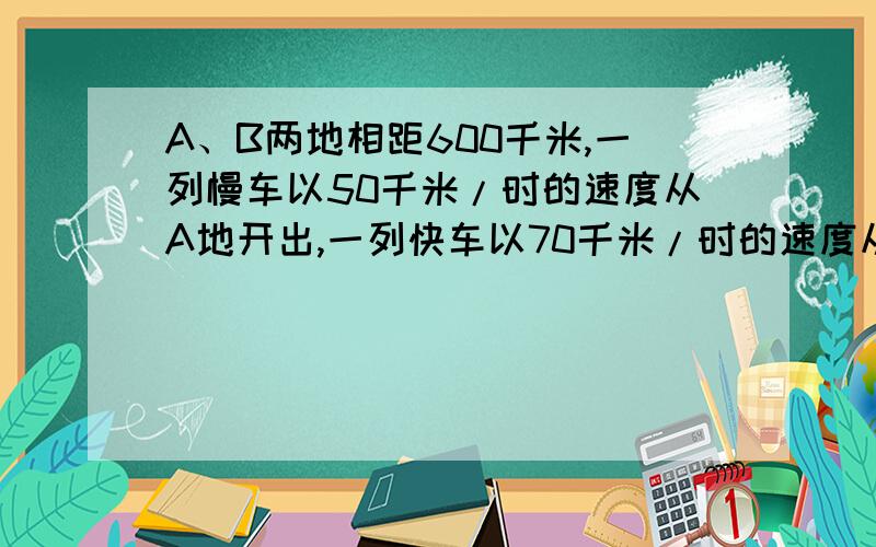 A、B两地相距600千米,一列慢车以50千米/时的速度从A地开出,一列快车以70千米/时的速度从B地开出.1、若两车同时开出,相向而行,多长时间相遇?2.慢车先开出30分钟,两车相向而行,多长时间相遇?3