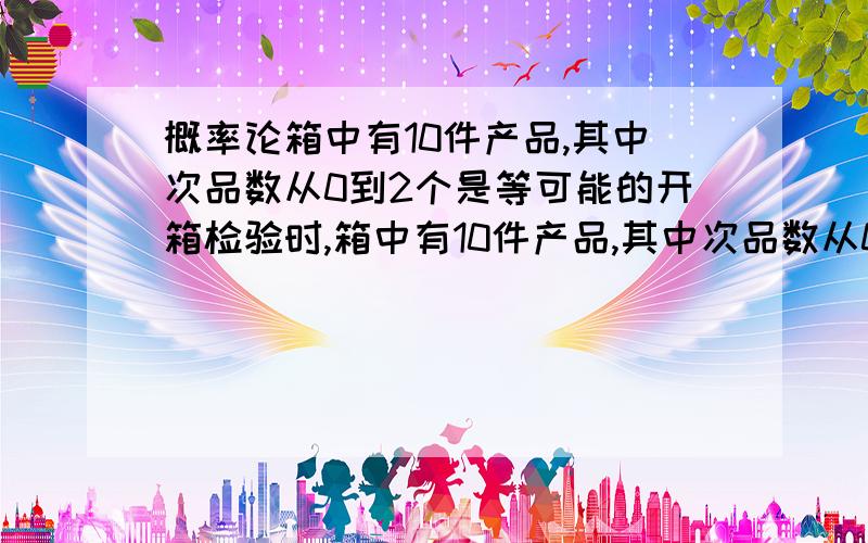 概率论箱中有10件产品,其中次品数从0到2个是等可能的开箱检验时,箱中有10件产品,其中次品数从0到2个是等可能的开箱检验时,从中任取一件如果检验为次品,则认为该箱产品不合格而拒收,由