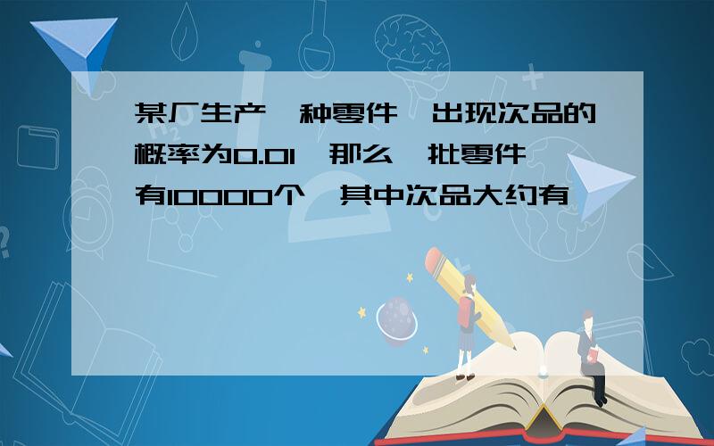 某厂生产一种零件,出现次品的概率为0.01,那么一批零件有10000个,其中次品大约有