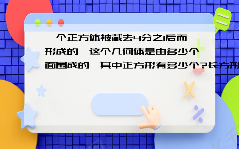 一个正方体被截去4分之1后而形成的,这个几何体是由多少个面围成的,其中正方形有多少个?长方形有多少个说明清楚,让人理解...