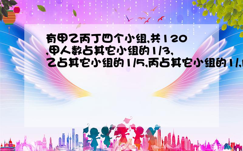 有甲乙丙丁四个小组,共120,甲人数占其它小组的1/3,乙占其它小组的1/5,丙占其它小组的1/,问丁有几人?