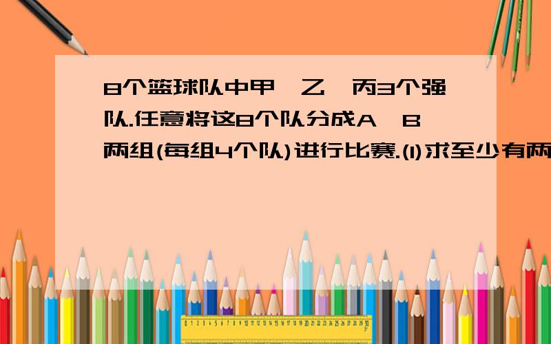 8个篮球队中甲,乙,丙3个强队.任意将这8个队分成A,B两组(每组4个队)进行比赛.(1)求至少有两个强队分在A组中的概率.(2) 求甲,乙两队不分在同一组的概率.ps: