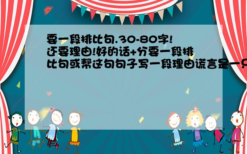 要一段排比句.30-80字!还要理由!好的话+分要一段排比句或帮这句句子写一段理由谎言是一只心灵的蛀虫,将人的心蛀得面目全非；谎言是一个深深的泥潭,让人深陷其中无法自拔；谎言是一个