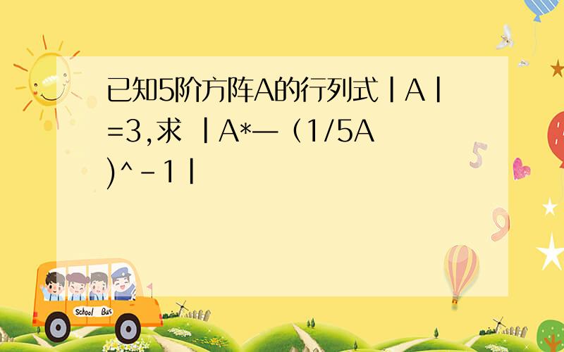 已知5阶方阵A的行列式|A|=3,求 |A*—（1/5A)^-1|