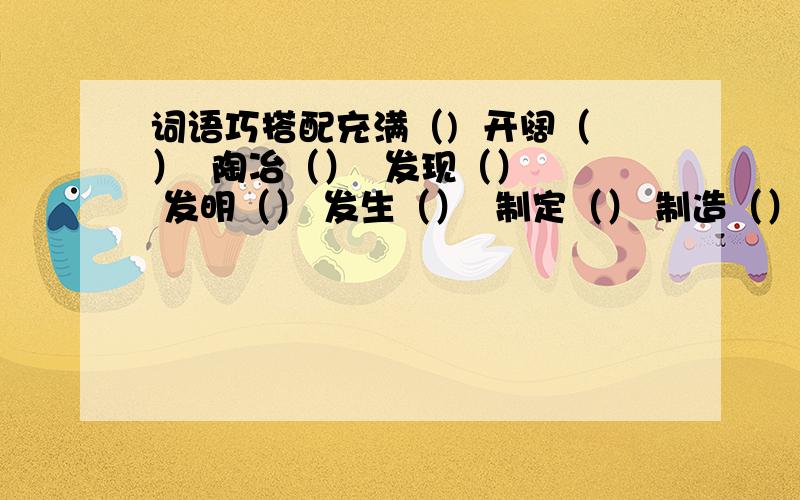 词语巧搭配充满（)  开阔（）  陶冶（）  发现（）  发明（） 发生（）  制定（） 制造（）    制作（） 提高（） 增加（） 丰富（）帮帮忙,急