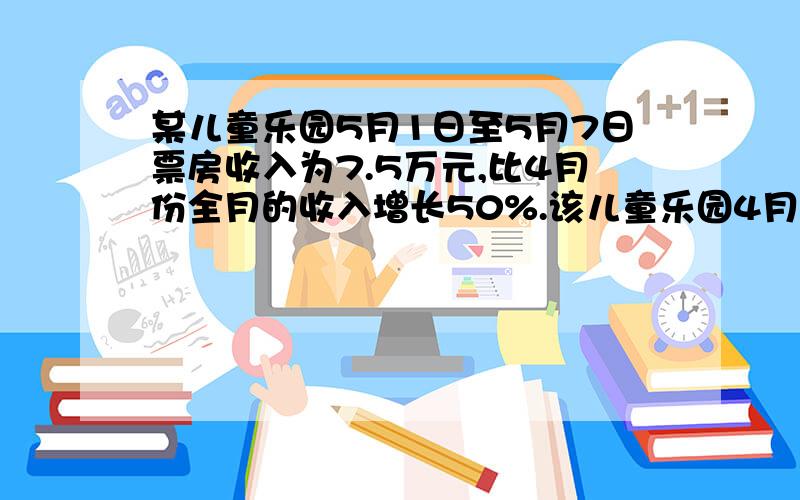 某儿童乐园5月1日至5月7日票房收入为7.5万元,比4月份全月的收入增长50%.该儿童乐园4月份的收入是多少万仔细看题目,一周和一个月不要搞错.