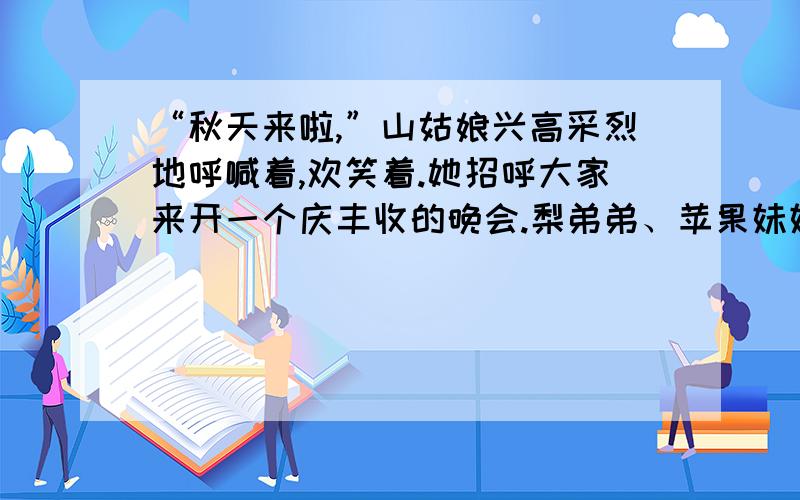 “秋天来啦,”山姑娘兴高采烈地呼喊着,欢笑着.她招呼大家来开一个庆丰收的晚会.梨弟弟、苹果妹妹、稻谷阿姨和高粱伯伯一起赶来布置晚会会场……如何接着编故事?