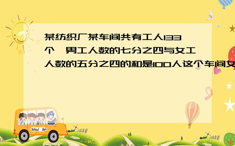 某纺织厂某车间共有工人133个,男工人数的七分之四与女工人数的五分之四的和是100人这个车间女工有多少人