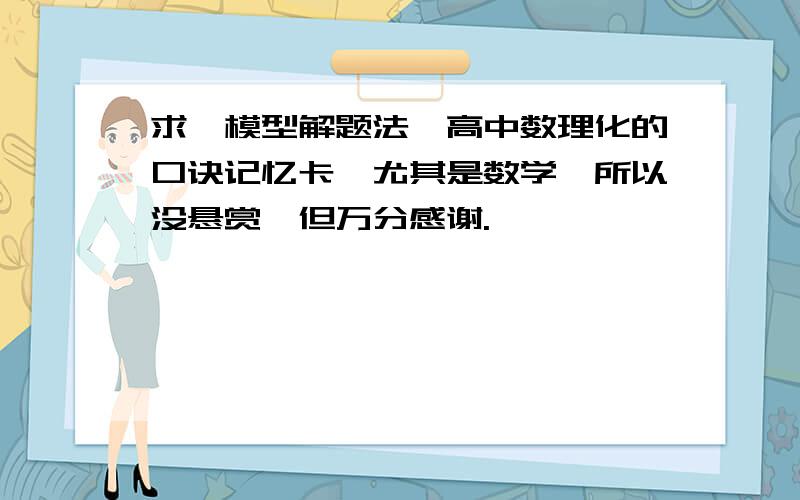 求《模型解题法》高中数理化的口诀记忆卡,尤其是数学,所以没悬赏,但万分感谢.