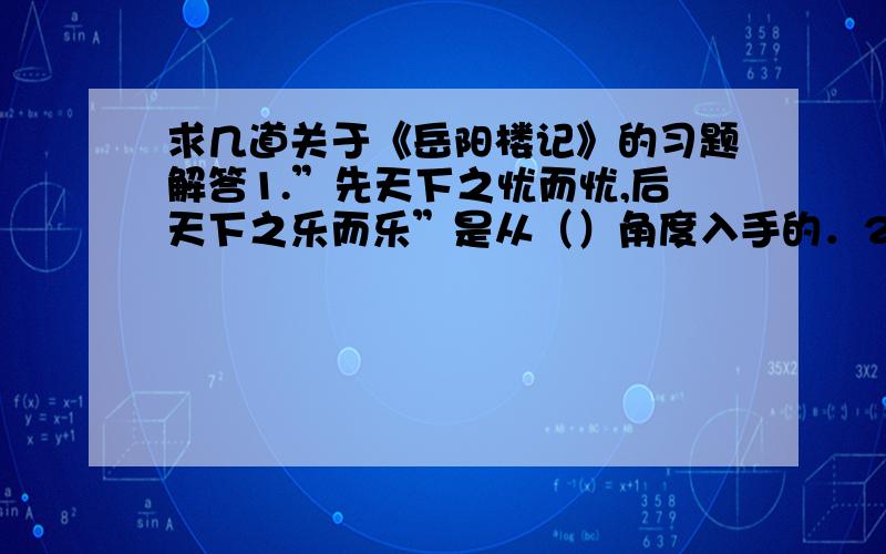 求几道关于《岳阳楼记》的习题解答1.”先天下之忧而忧,后天下之乐而乐”是从（）角度入手的．2.文章第一段是（）,第二段主要（）,第三,四段先（）后（）,第五段是（）｛填表达方式｝3