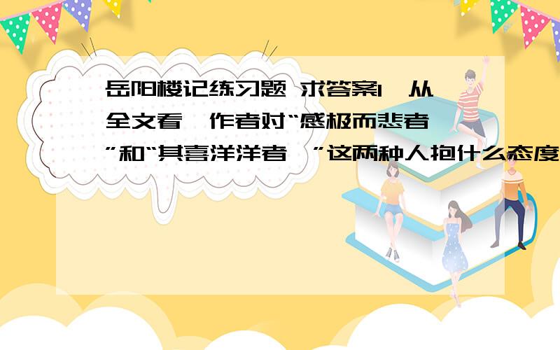 岳阳楼记练习题 求答案1、从全文看,作者对“感极而悲者矣”和“其喜洋洋者矣”这两种人抱什么态度(      )A否定“感极而悲者矣”,肯定“其喜洋洋者矣”.B对两种人都抱肯定态度.C肯定“