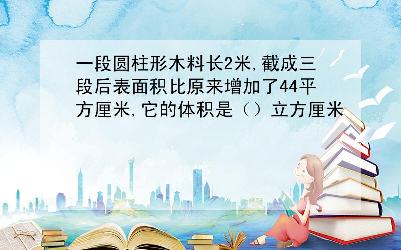 一段圆柱形木料长2米,截成三段后表面积比原来增加了44平方厘米,它的体积是（）立方厘米