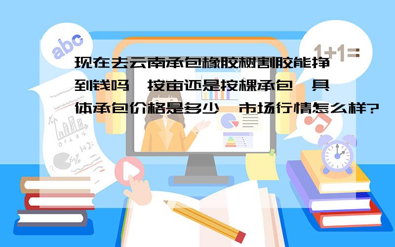 现在去云南承包橡胶树割胶能挣到钱吗,按亩还是按棵承包,具体承包价格是多少,市场行情怎么样?