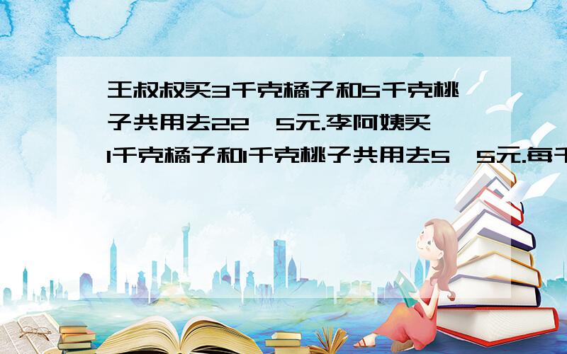 王叔叔买3千克橘子和5千克桃子共用去22,5元.李阿姨买1千克橘子和1千克桃子共用去5,5元.每千克橘子和每千克桃子各多少元?（要求列式计算）