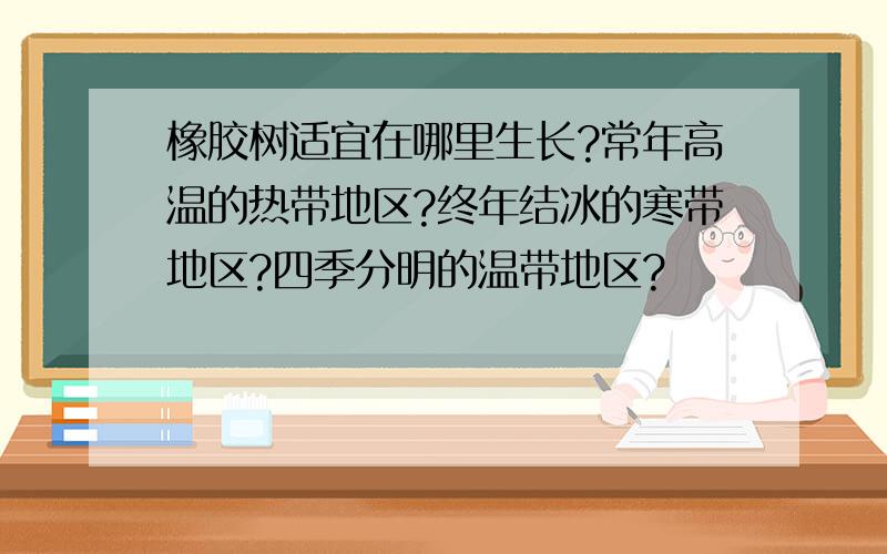 橡胶树适宜在哪里生长?常年高温的热带地区?终年结冰的寒带地区?四季分明的温带地区?